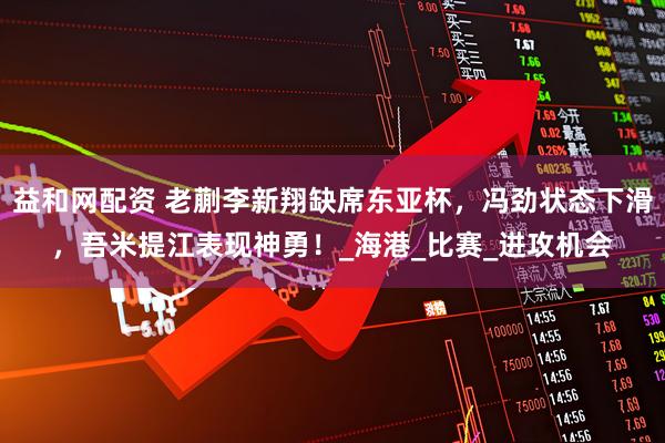 益和网配资 老蒯李新翔缺席东亚杯，冯劲状态下滑，吾米提江表现神勇！_海港_比赛_进攻机会