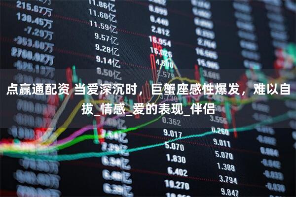 点赢通配资 当爱深沉时，巨蟹座感性爆发，难以自拔_情感_爱的表现_伴侣