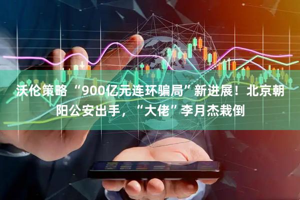 沃伦策略 “900亿元连环骗局”新进展！北京朝阳公安出手，“大佬”李月杰栽倒