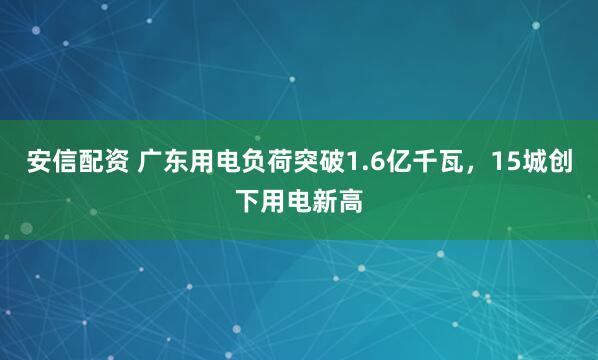安信配资 广东用电负荷突破1.6亿千瓦，15城创下用电新高