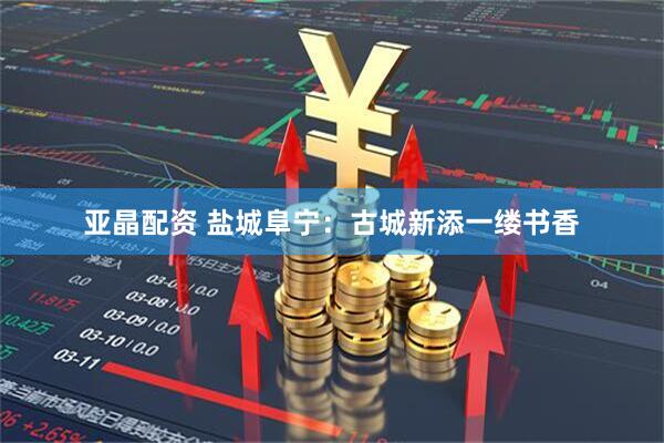 亚晶配资 盐城阜宁：古城新添一缕书香