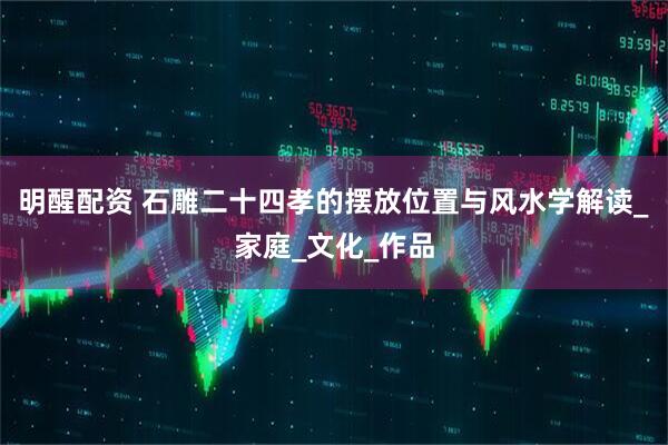 明醒配资 石雕二十四孝的摆放位置与风水学解读_家庭_文化_作品