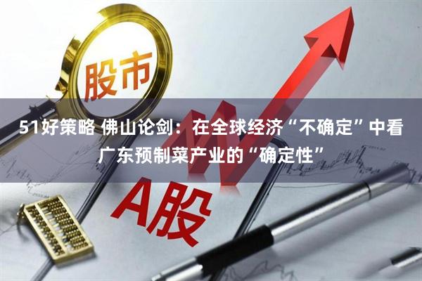 51好策略 佛山论剑：在全球经济“不确定”中看广东预制菜产业的“确定性”