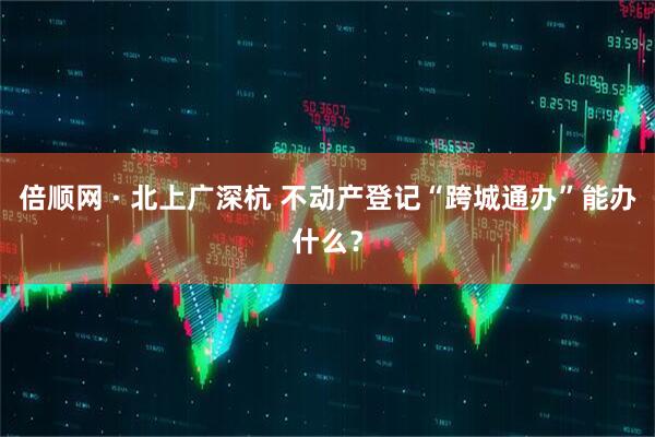 倍顺网 · 北上广深杭 不动产登记“跨城通办”能办什么？