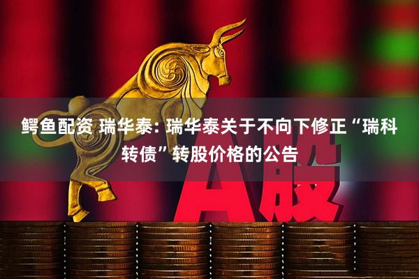鳄鱼配资 瑞华泰: 瑞华泰关于不向下修正“瑞科转债”转股价格的公告