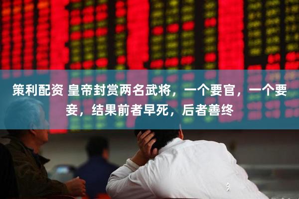 策利配资 皇帝封赏两名武将，一个要官，一个要妾，结果前者早死，后者善终