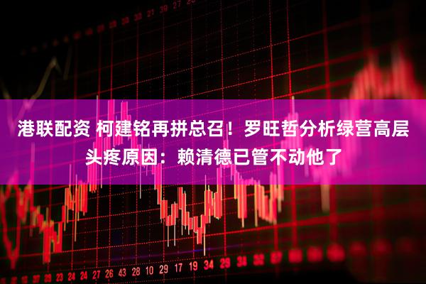 港联配资 柯建铭再拼总召！罗旺哲分析绿营高层头疼原因：赖清德已管不动他了