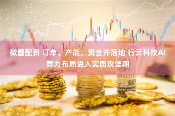 微量配资 订单、产能、资金齐落地 行云科技AI算力布局进入实质攻坚期